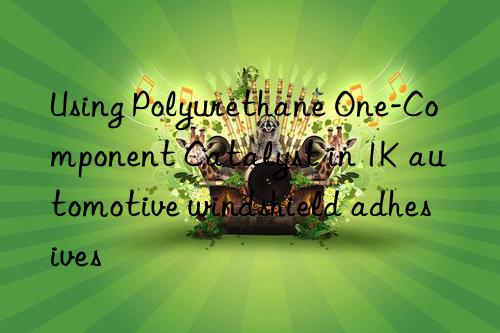 Using Polyurethane One-Component Catalyst in 1K automotive windshield adhesives