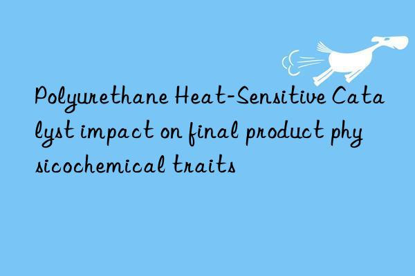 Polyurethane Heat-Sensitive Catalyst impact on final product physicochemical traits