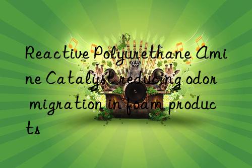 Reactive Polyurethane Amine Catalyst reducing odor migration in foam products
