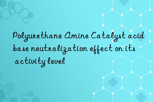 Polyurethane Amine Catalyst acid base neutralization effect on its activity level
