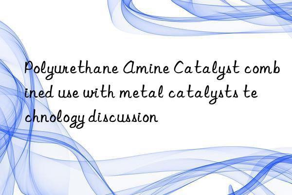 Polyurethane Amine Catalyst combined use with metal catalysts technology discussion