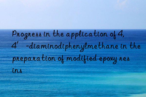 Progress in the application of 4,4′-diaminodiphenylmethane in the preparation of modified epoxy resins