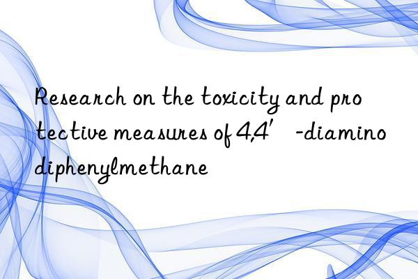 Research on the toxicity and protective measures of 4,4′-diaminodiphenylmethane