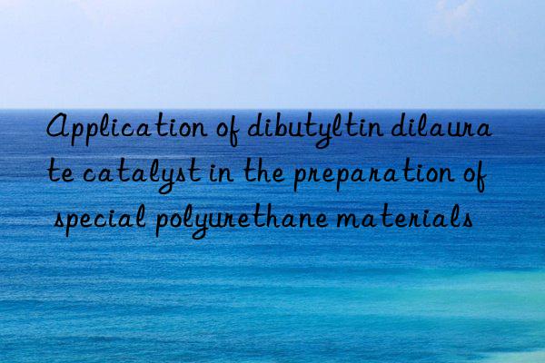 Application of dibutyltin dilaurate catalyst in the preparation of special polyurethane materials
