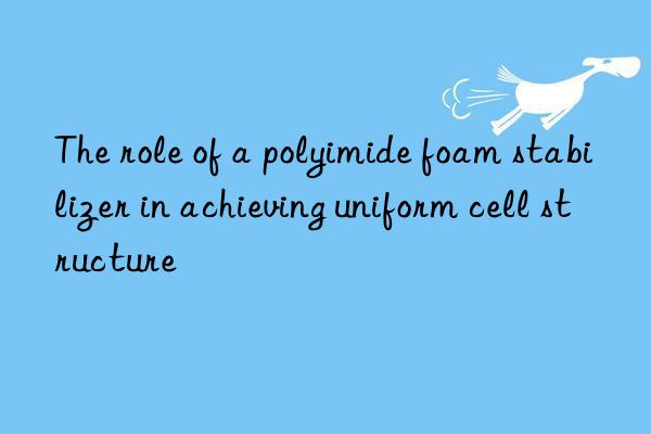 The role of a polyimide foam stabilizer in achieving uniform cell structure