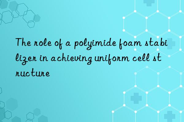 The role of a polyimide foam stabilizer in achieving uniform cell structure