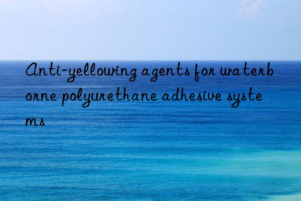 Anti-yellowing agents for waterborne polyurethane adhesive systems