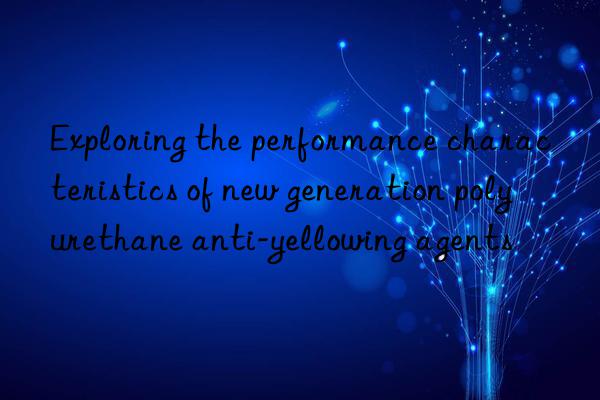 Exploring the performance characteristics of new generation polyurethane anti-yellowing agents