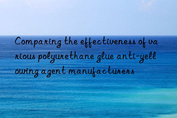 Comparing the effectiveness of various polyurethane glue anti-yellowing agent manufacturers