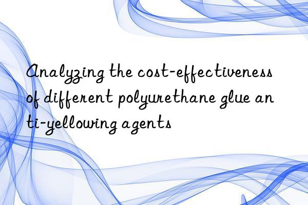 Analyzing the cost-effectiveness of different polyurethane glue anti-yellowing agents