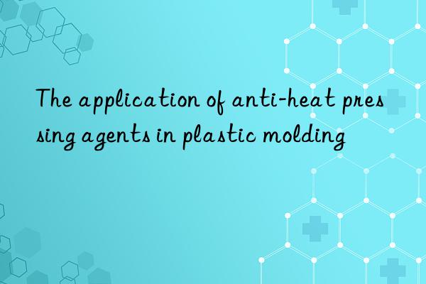 The application of anti-heat pressing agents in plastic molding