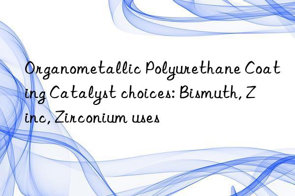 Organometallic Polyurethane Coating Catalyst choices: Bismuth, Zinc, Zirconium uses