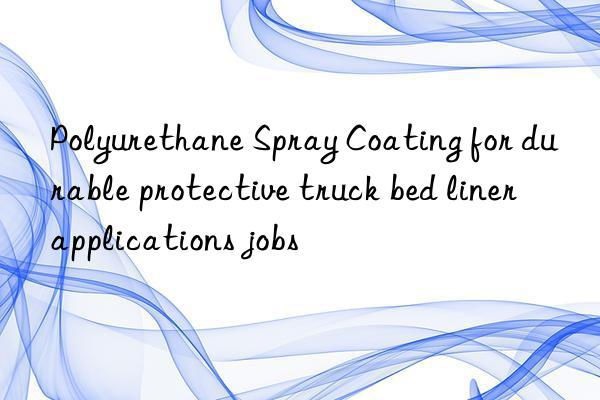 Polyurethane Spray Coating for durable protective truck bed liner applications jobs