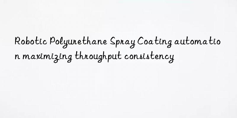 Robotic Polyurethane Spray Coating automation maximizing throughput consistency