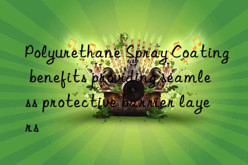 Polyurethane Spray Coating benefits providing seamless protective barrier layers