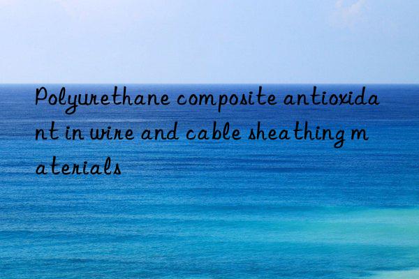Polyurethane composite antioxidant in wire and cable sheathing materials