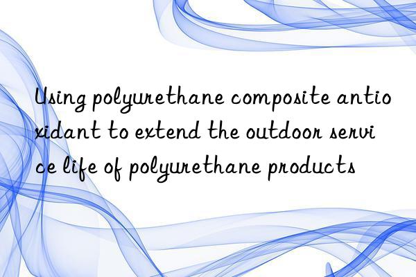 Using polyurethane composite antioxidant to extend the outdoor service life of polyurethane products