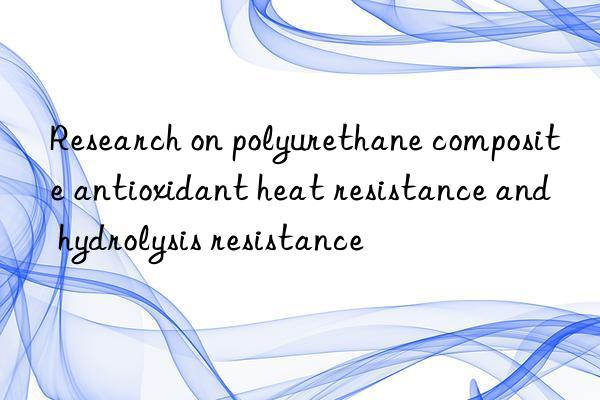Research on polyurethane composite antioxidant heat resistance and hydrolysis resistance
