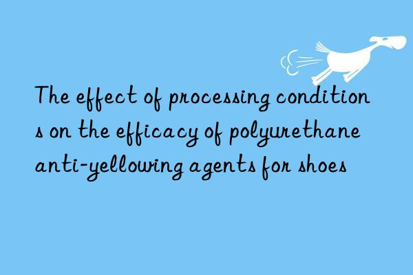 The effect of processing conditions on the efficacy of polyurethane anti-yellowing agents for shoes