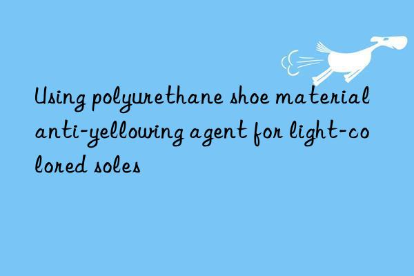 Using polyurethane shoe material anti-yellowing agent for light-colored soles
