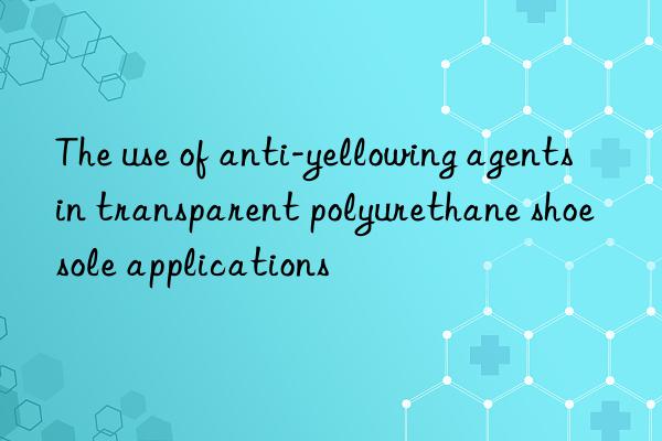 The use of anti-yellowing agents in transparent polyurethane shoe sole applications