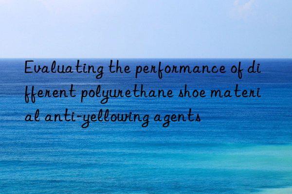 Evaluating the performance of different polyurethane shoe material anti-yellowing agents