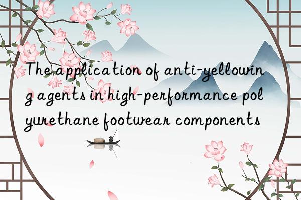 The application of anti-yellowing agents in high-performance polyurethane footwear components