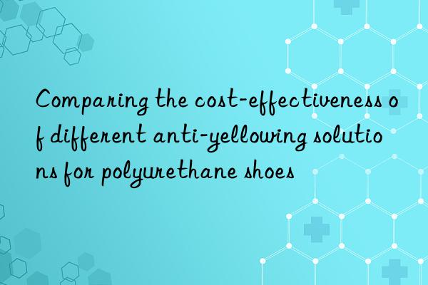 Comparing the cost-effectiveness of different anti-yellowing solutions for polyurethane shoes
