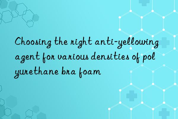 Choosing the right anti-yellowing agent for various densities of polyurethane bra foam