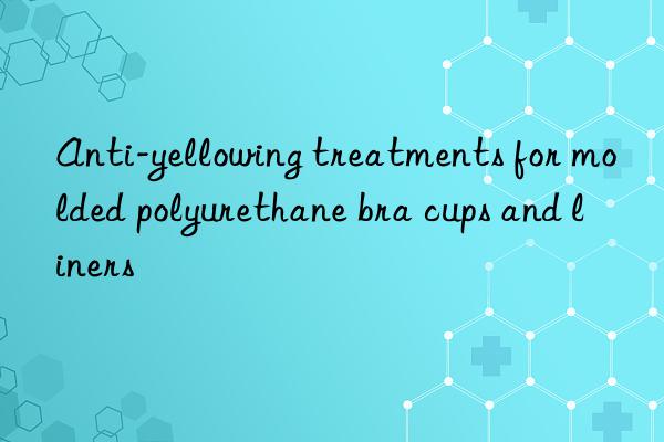 Anti-yellowing treatments for molded polyurethane bra cups and liners