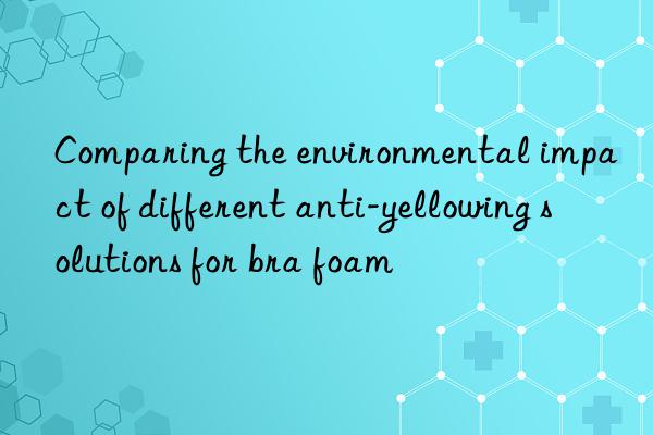 Comparing the environmental impact of different anti-yellowing solutions for bra foam