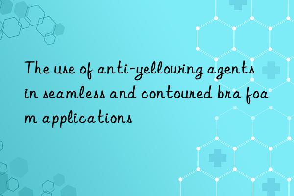 The use of anti-yellowing agents in seamless and contoured bra foam applications