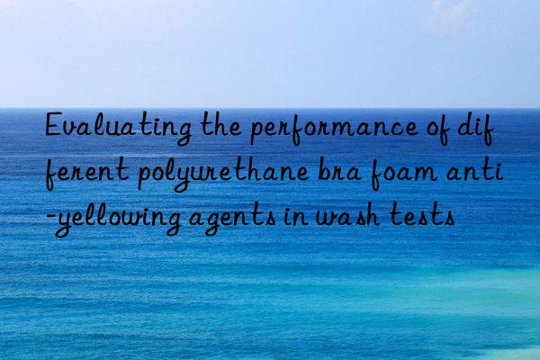 Evaluating the performance of different polyurethane bra foam anti-yellowing agents in wash tests