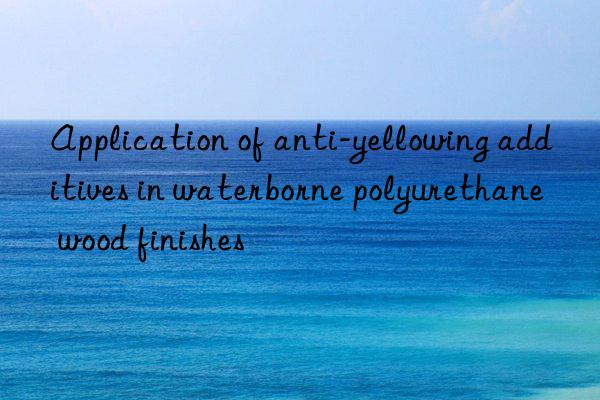 Application of anti-yellowing additives in waterborne polyurethane wood finishes