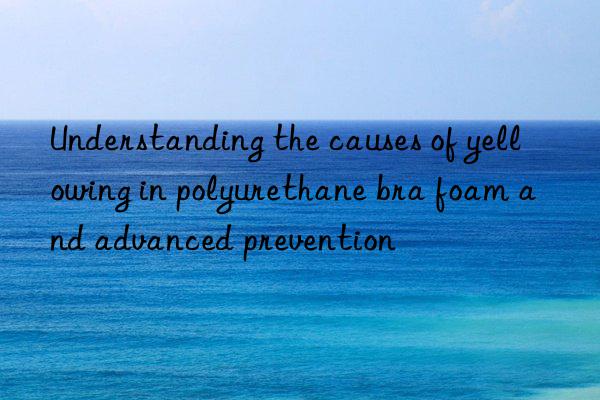 Understanding the causes of yellowing in polyurethane bra foam and advanced prevention
