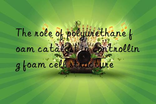 The role of polyurethane foam catalyst in controlling foam cell structure