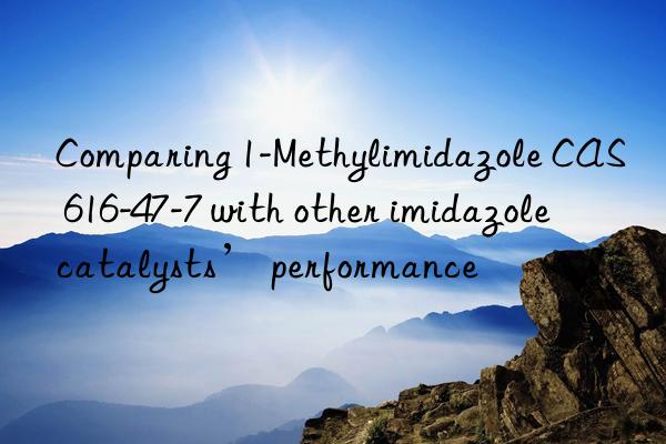 Comparing 1-Methylimidazole CAS 616-47-7 with other imidazole catalysts’ performance