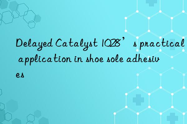 Delayed Catalyst 1028’s practical application in shoe sole adhesives