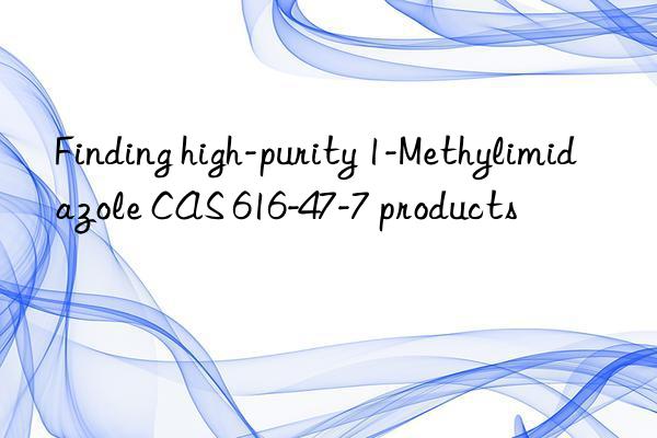 Finding high-purity 1-Methylimidazole CAS 616-47-7 products