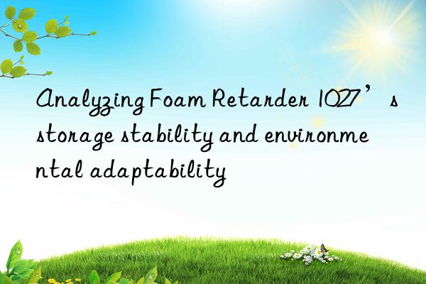 Analyzing Foam Retarder 1027’s storage stability and environmental adaptability