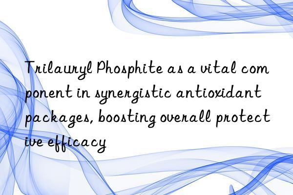 Trilauryl Phosphite as a vital component in synergistic antioxidant packages, boosting overall protective efficacy