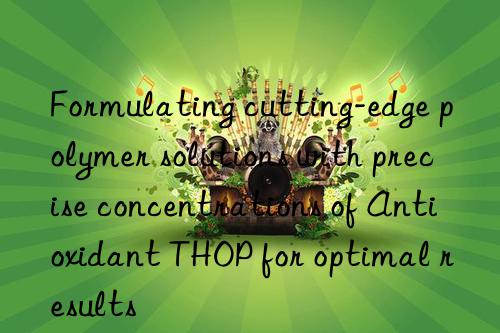 Formulating cutting-edge polymer solutions with precise concentrations of Antioxidant THOP for optimal results