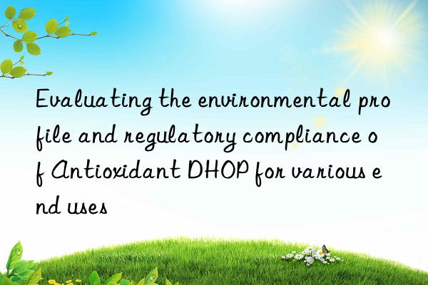 Evaluating the environmental profile and regulatory compliance of Antioxidant DHOP for various end uses