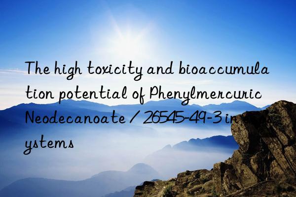 The high toxicity and bioaccumulation potential of Phenylmercuric Neodecanoate / 26545-49-3 in ecosystems
