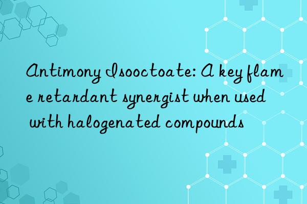 Antimony Isooctoate: A key flame retardant synergist when used with halogenated compounds