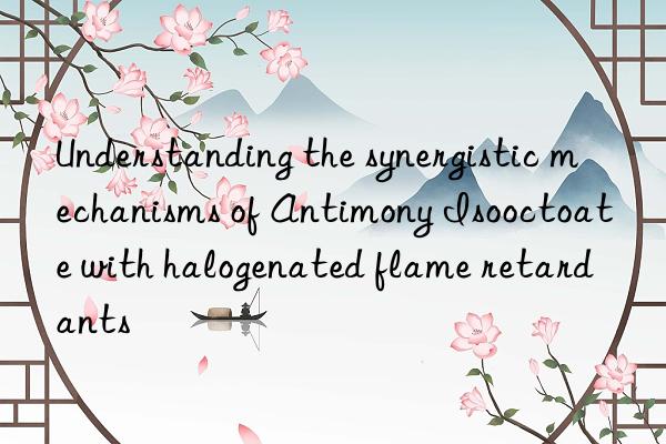 Understanding the synergistic mechanisms of Antimony Isooctoate with halogenated flame retardants