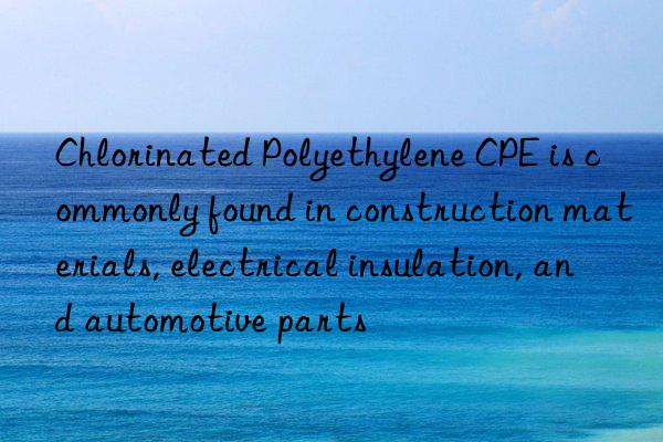 Chlorinated Polyethylene CPE is commonly found in construction materials, electrical insulation, and automotive parts
