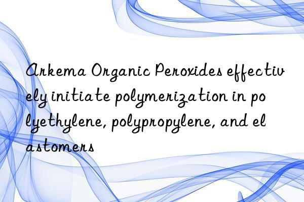 Arkema Organic Peroxides effectively initiate polymerization in polyethylene, polypropylene, and elastomers