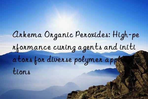 Arkema Organic Peroxides: High-performance curing agents and initiators for diverse polymer applications