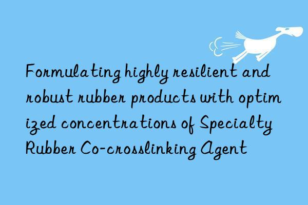 Formulating highly resilient and robust rubber products with optimized concentrations of Specialty Rubber Co-crosslinking Agent